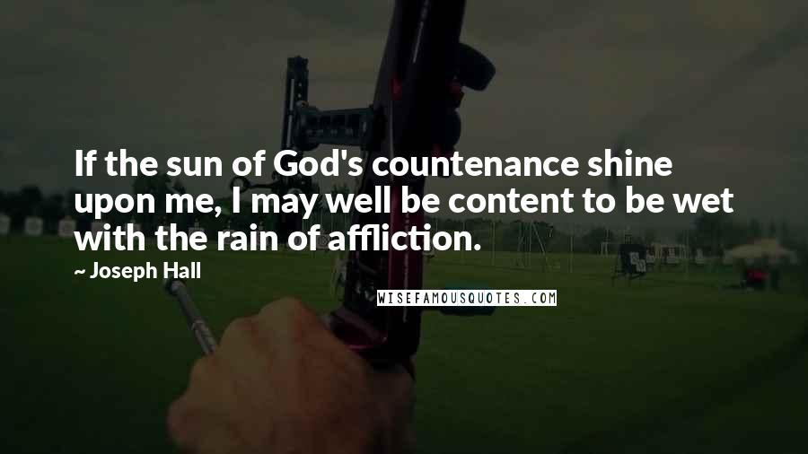 Joseph Hall Quotes: If the sun of God's countenance shine upon me, I may well be content to be wet with the rain of affliction.