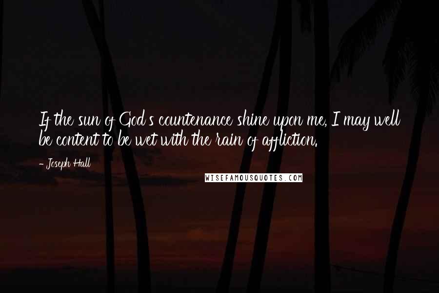 Joseph Hall Quotes: If the sun of God's countenance shine upon me, I may well be content to be wet with the rain of affliction.