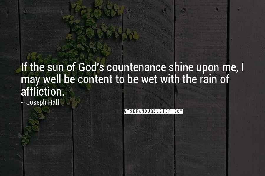 Joseph Hall Quotes: If the sun of God's countenance shine upon me, I may well be content to be wet with the rain of affliction.
