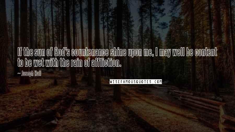 Joseph Hall Quotes: If the sun of God's countenance shine upon me, I may well be content to be wet with the rain of affliction.