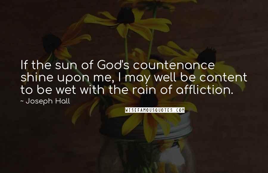 Joseph Hall Quotes: If the sun of God's countenance shine upon me, I may well be content to be wet with the rain of affliction.