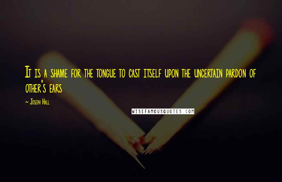 Joseph Hall Quotes: It is a shame for the tongue to cast itself upon the uncertain pardon of other's ears