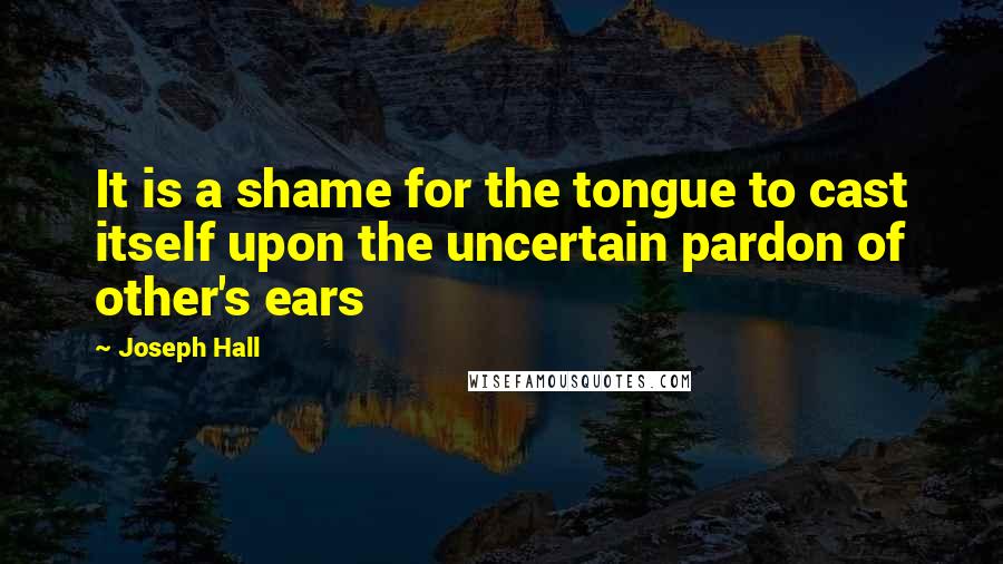 Joseph Hall Quotes: It is a shame for the tongue to cast itself upon the uncertain pardon of other's ears