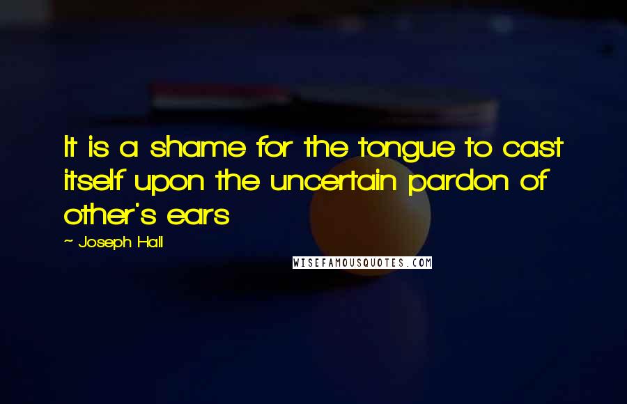 Joseph Hall Quotes: It is a shame for the tongue to cast itself upon the uncertain pardon of other's ears