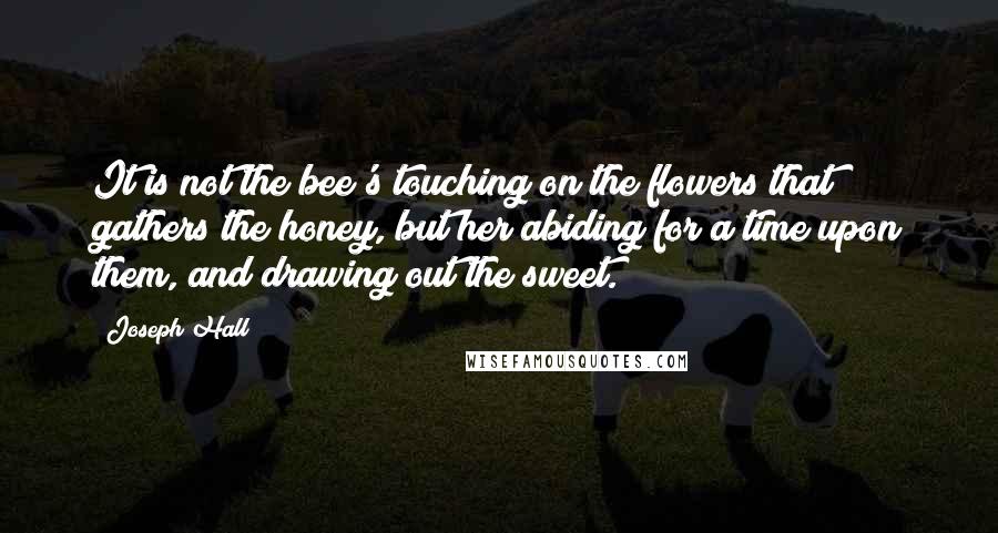 Joseph Hall Quotes: It is not the bee's touching on the flowers that gathers the honey, but her abiding for a time upon them, and drawing out the sweet.