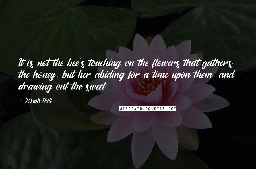 Joseph Hall Quotes: It is not the bee's touching on the flowers that gathers the honey, but her abiding for a time upon them, and drawing out the sweet.