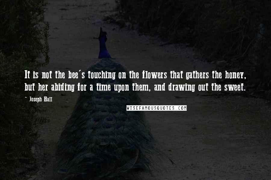 Joseph Hall Quotes: It is not the bee's touching on the flowers that gathers the honey, but her abiding for a time upon them, and drawing out the sweet.