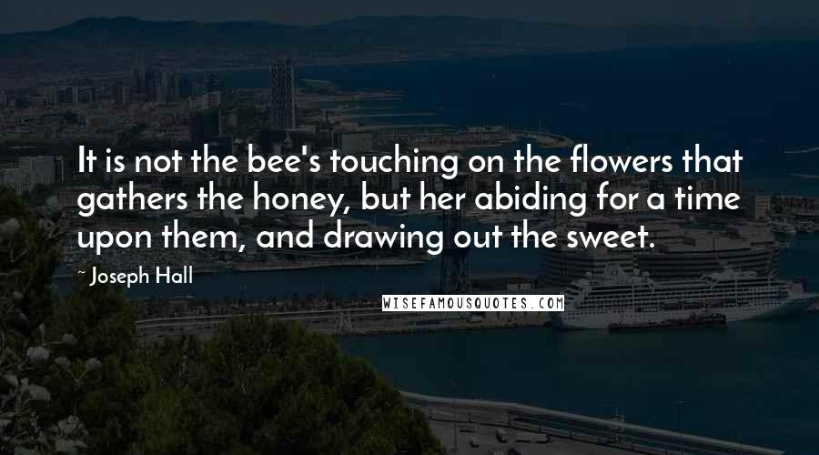 Joseph Hall Quotes: It is not the bee's touching on the flowers that gathers the honey, but her abiding for a time upon them, and drawing out the sweet.