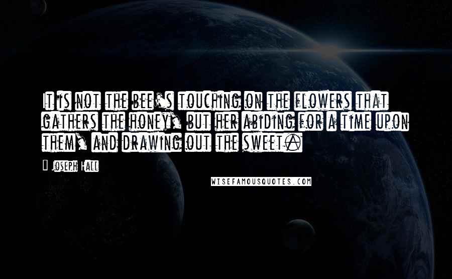 Joseph Hall Quotes: It is not the bee's touching on the flowers that gathers the honey, but her abiding for a time upon them, and drawing out the sweet.