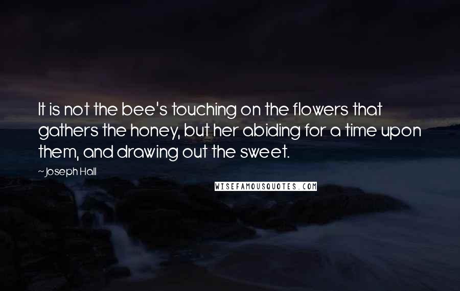 Joseph Hall Quotes: It is not the bee's touching on the flowers that gathers the honey, but her abiding for a time upon them, and drawing out the sweet.