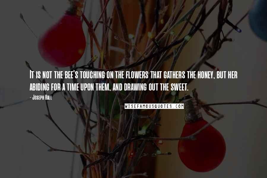 Joseph Hall Quotes: It is not the bee's touching on the flowers that gathers the honey, but her abiding for a time upon them, and drawing out the sweet.