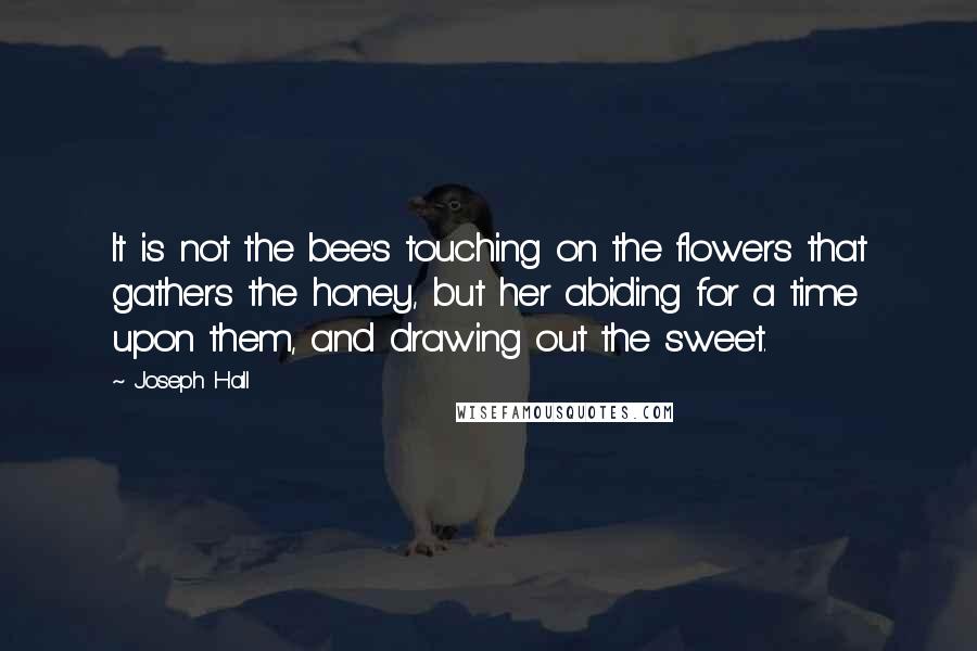 Joseph Hall Quotes: It is not the bee's touching on the flowers that gathers the honey, but her abiding for a time upon them, and drawing out the sweet.