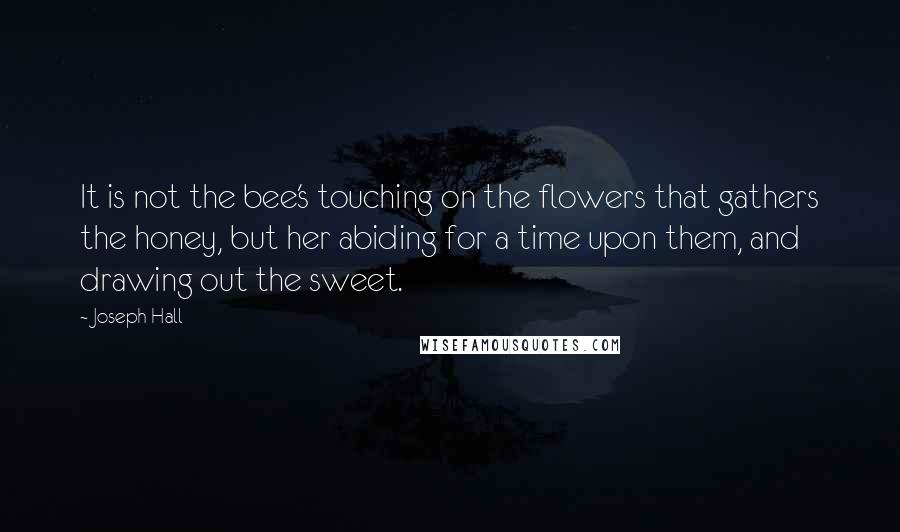 Joseph Hall Quotes: It is not the bee's touching on the flowers that gathers the honey, but her abiding for a time upon them, and drawing out the sweet.