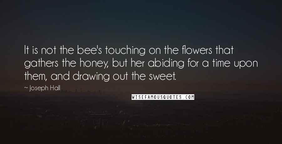 Joseph Hall Quotes: It is not the bee's touching on the flowers that gathers the honey, but her abiding for a time upon them, and drawing out the sweet.