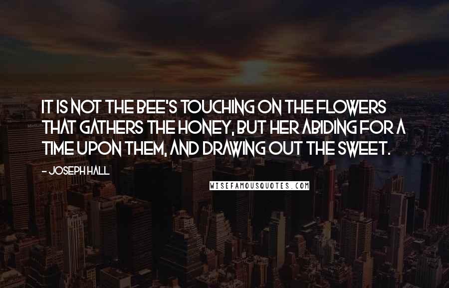 Joseph Hall Quotes: It is not the bee's touching on the flowers that gathers the honey, but her abiding for a time upon them, and drawing out the sweet.