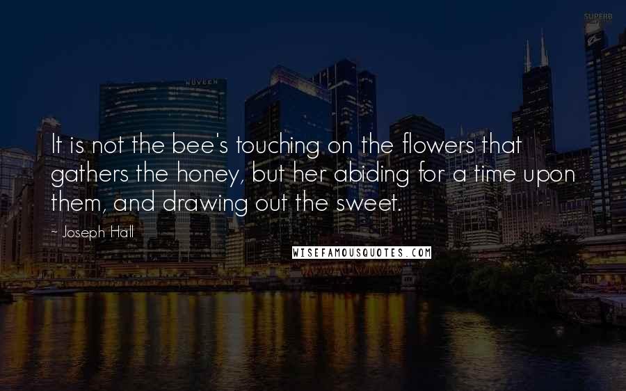 Joseph Hall Quotes: It is not the bee's touching on the flowers that gathers the honey, but her abiding for a time upon them, and drawing out the sweet.