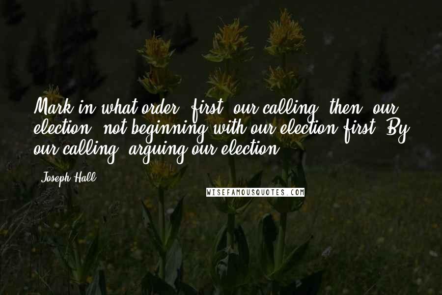 Joseph Hall Quotes: Mark in what order: first, our calling; then, our election; not beginning with our election first. By our calling, arguing our election.