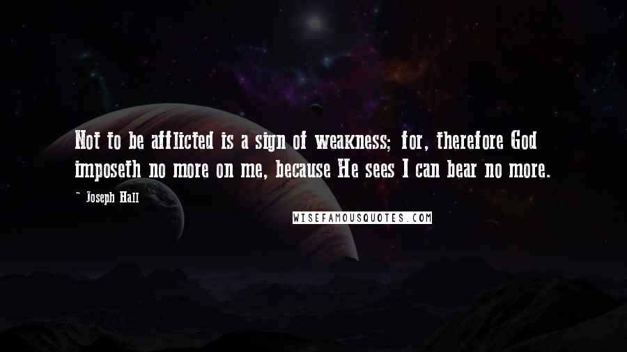 Joseph Hall Quotes: Not to be afflicted is a sign of weakness; for, therefore God imposeth no more on me, because He sees I can bear no more.