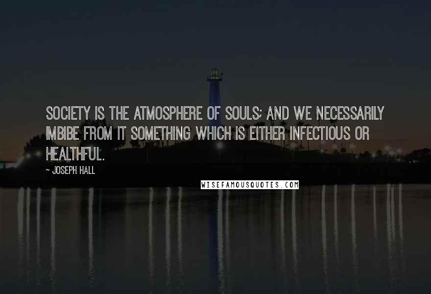 Joseph Hall Quotes: Society is the atmosphere of souls; and we necessarily imbibe from it something which is either infectious or healthful.