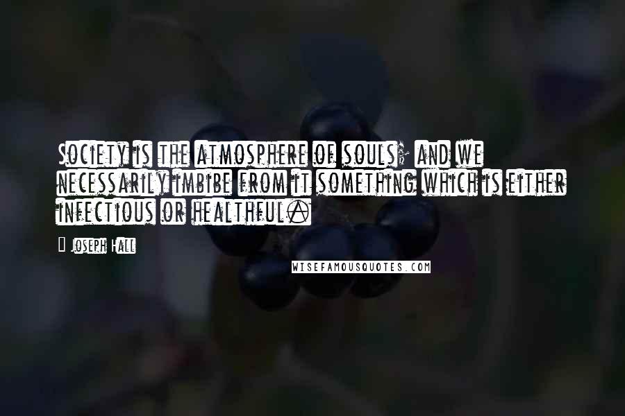 Joseph Hall Quotes: Society is the atmosphere of souls; and we necessarily imbibe from it something which is either infectious or healthful.