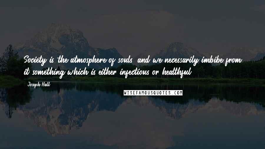 Joseph Hall Quotes: Society is the atmosphere of souls; and we necessarily imbibe from it something which is either infectious or healthful.