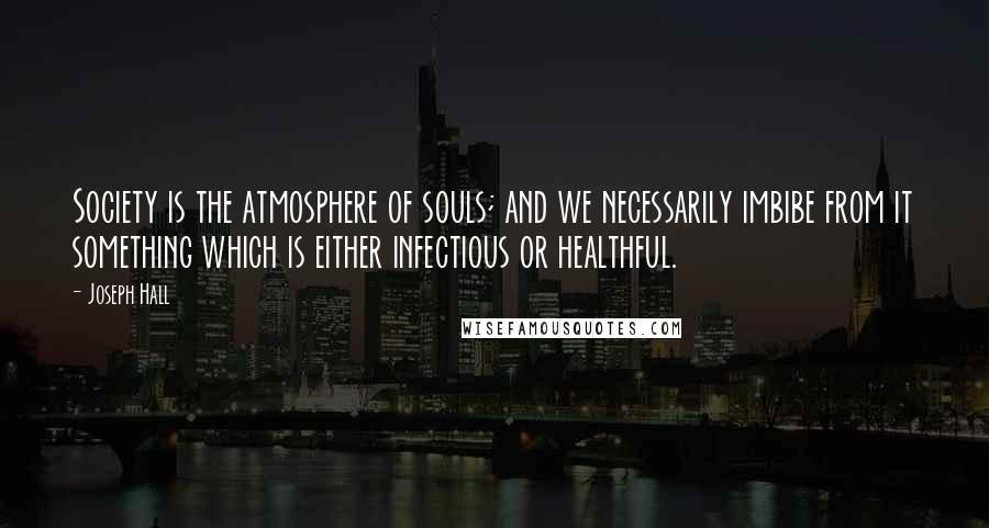 Joseph Hall Quotes: Society is the atmosphere of souls; and we necessarily imbibe from it something which is either infectious or healthful.