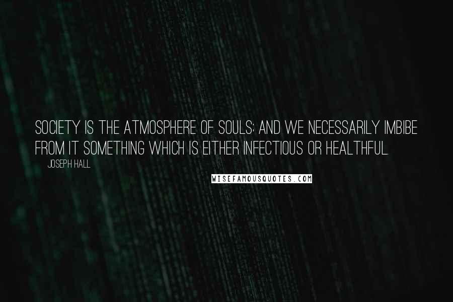 Joseph Hall Quotes: Society is the atmosphere of souls; and we necessarily imbibe from it something which is either infectious or healthful.
