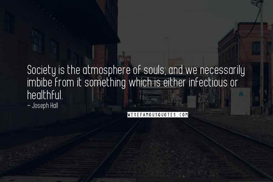 Joseph Hall Quotes: Society is the atmosphere of souls; and we necessarily imbibe from it something which is either infectious or healthful.