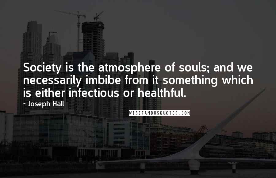 Joseph Hall Quotes: Society is the atmosphere of souls; and we necessarily imbibe from it something which is either infectious or healthful.