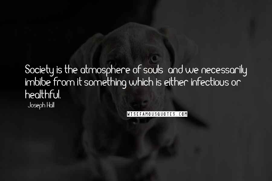 Joseph Hall Quotes: Society is the atmosphere of souls; and we necessarily imbibe from it something which is either infectious or healthful.