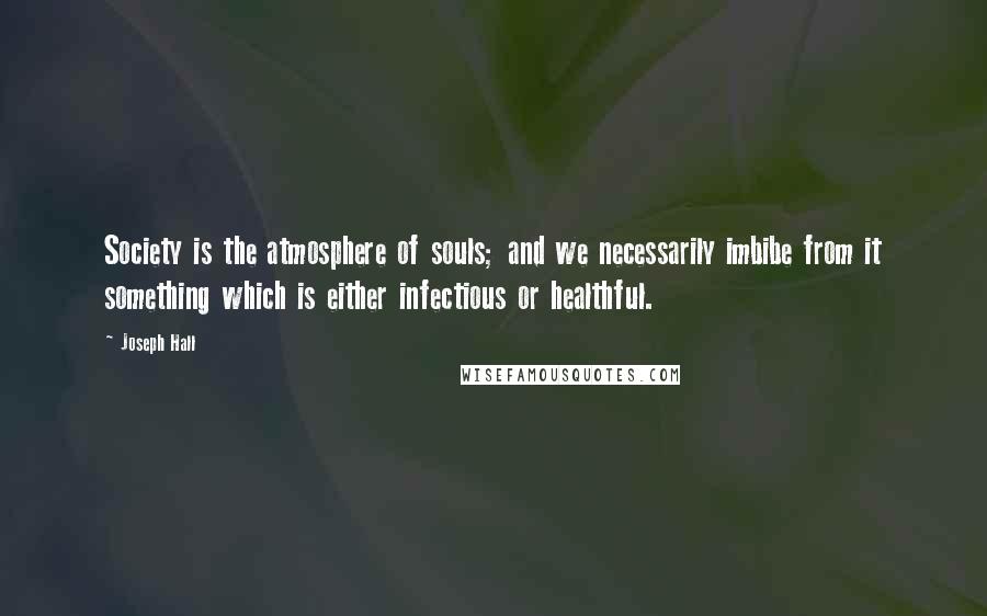 Joseph Hall Quotes: Society is the atmosphere of souls; and we necessarily imbibe from it something which is either infectious or healthful.