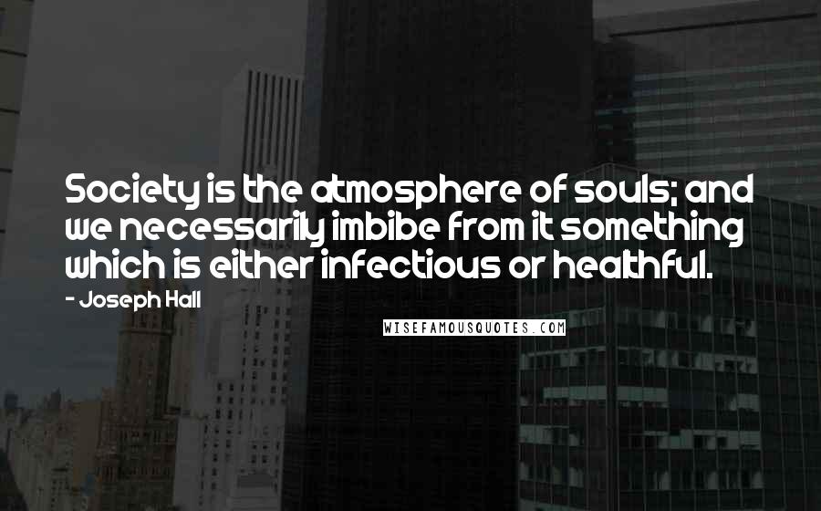 Joseph Hall Quotes: Society is the atmosphere of souls; and we necessarily imbibe from it something which is either infectious or healthful.
