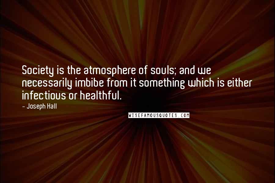 Joseph Hall Quotes: Society is the atmosphere of souls; and we necessarily imbibe from it something which is either infectious or healthful.