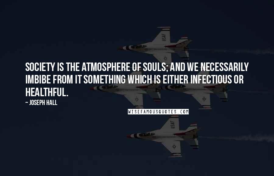 Joseph Hall Quotes: Society is the atmosphere of souls; and we necessarily imbibe from it something which is either infectious or healthful.