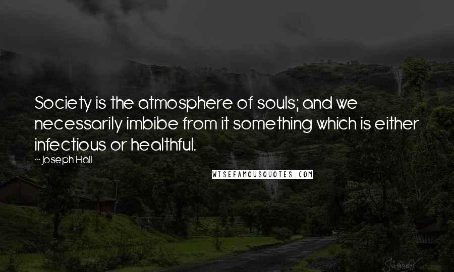 Joseph Hall Quotes: Society is the atmosphere of souls; and we necessarily imbibe from it something which is either infectious or healthful.