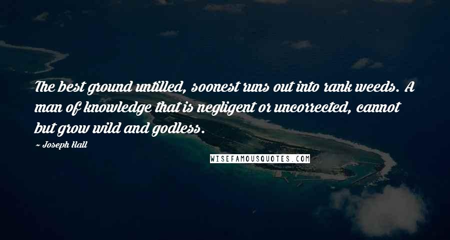 Joseph Hall Quotes: The best ground untilled, soonest runs out into rank weeds. A man of knowledge that is negligent or uncorrected, cannot but grow wild and godless.