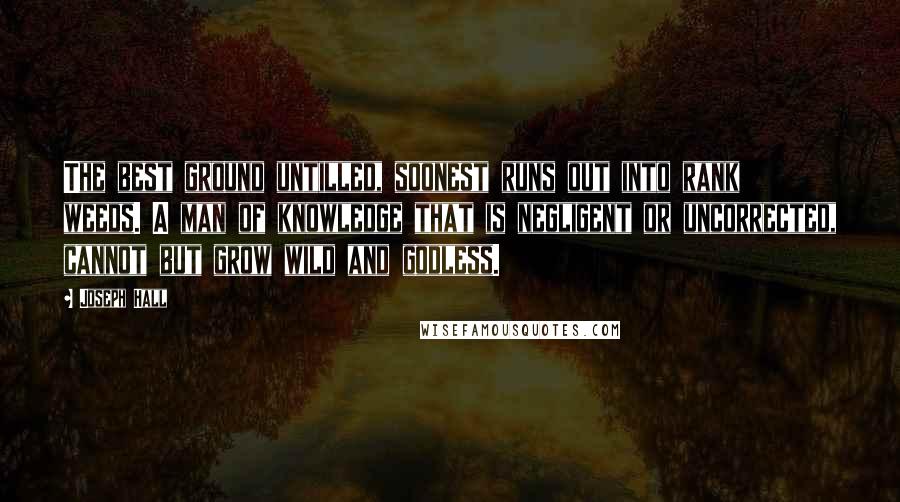 Joseph Hall Quotes: The best ground untilled, soonest runs out into rank weeds. A man of knowledge that is negligent or uncorrected, cannot but grow wild and godless.