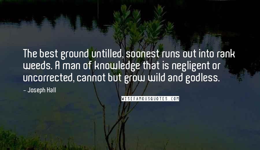 Joseph Hall Quotes: The best ground untilled, soonest runs out into rank weeds. A man of knowledge that is negligent or uncorrected, cannot but grow wild and godless.