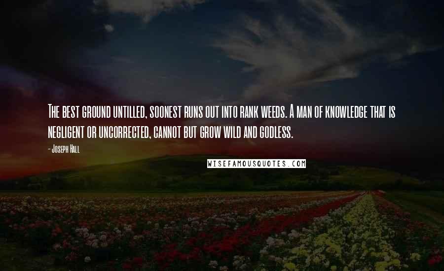 Joseph Hall Quotes: The best ground untilled, soonest runs out into rank weeds. A man of knowledge that is negligent or uncorrected, cannot but grow wild and godless.
