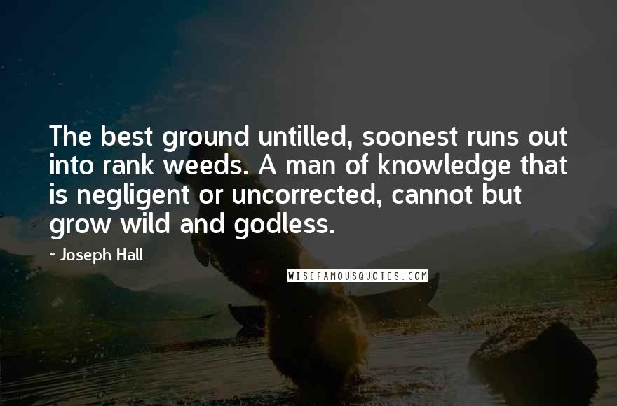 Joseph Hall Quotes: The best ground untilled, soonest runs out into rank weeds. A man of knowledge that is negligent or uncorrected, cannot but grow wild and godless.