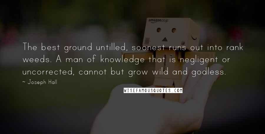 Joseph Hall Quotes: The best ground untilled, soonest runs out into rank weeds. A man of knowledge that is negligent or uncorrected, cannot but grow wild and godless.