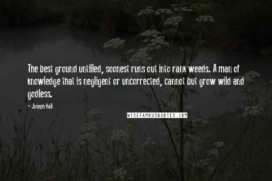 Joseph Hall Quotes: The best ground untilled, soonest runs out into rank weeds. A man of knowledge that is negligent or uncorrected, cannot but grow wild and godless.