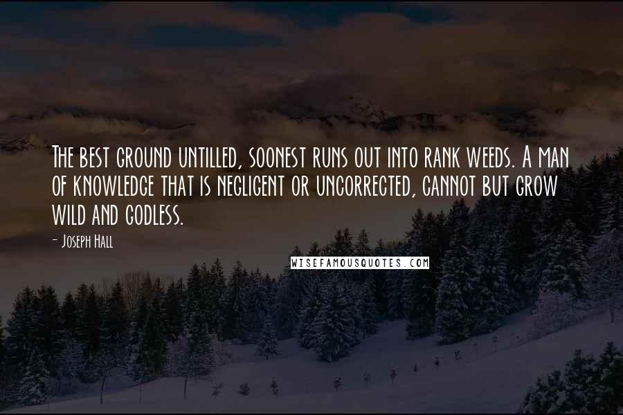 Joseph Hall Quotes: The best ground untilled, soonest runs out into rank weeds. A man of knowledge that is negligent or uncorrected, cannot but grow wild and godless.