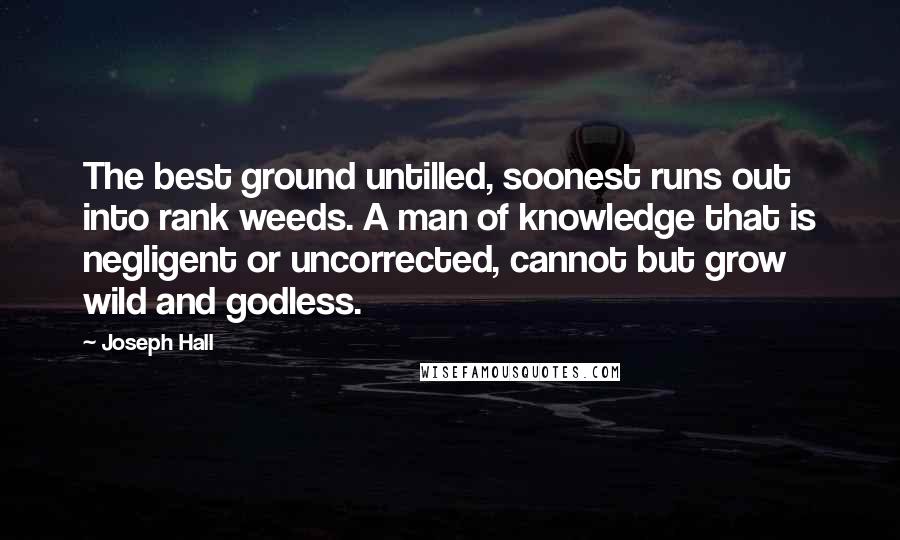 Joseph Hall Quotes: The best ground untilled, soonest runs out into rank weeds. A man of knowledge that is negligent or uncorrected, cannot but grow wild and godless.