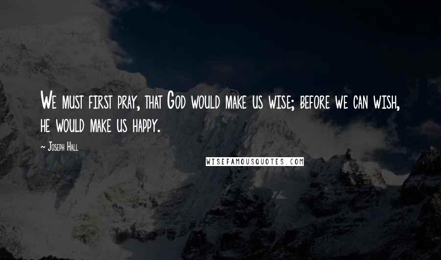 Joseph Hall Quotes: We must first pray, that God would make us wise; before we can wish, he would make us happy.