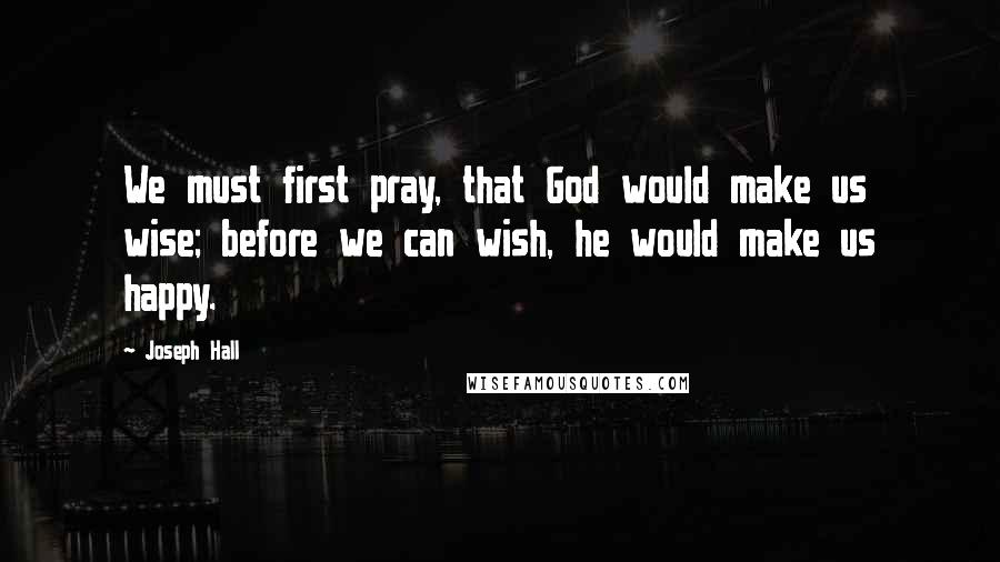 Joseph Hall Quotes: We must first pray, that God would make us wise; before we can wish, he would make us happy.