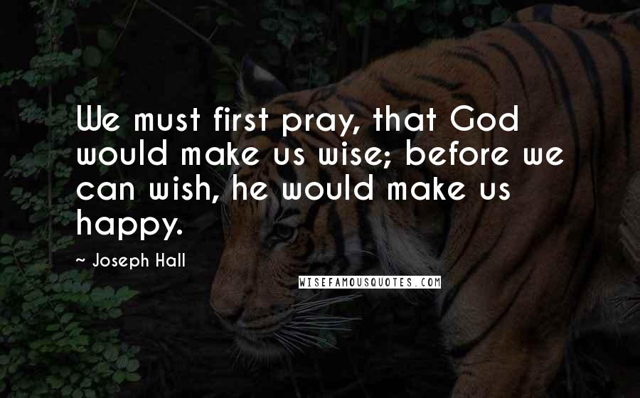 Joseph Hall Quotes: We must first pray, that God would make us wise; before we can wish, he would make us happy.