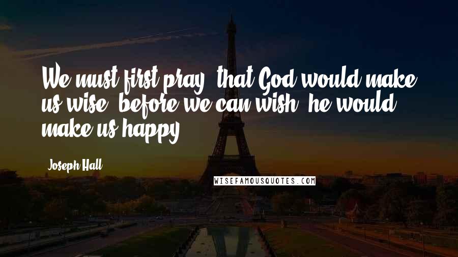 Joseph Hall Quotes: We must first pray, that God would make us wise; before we can wish, he would make us happy.