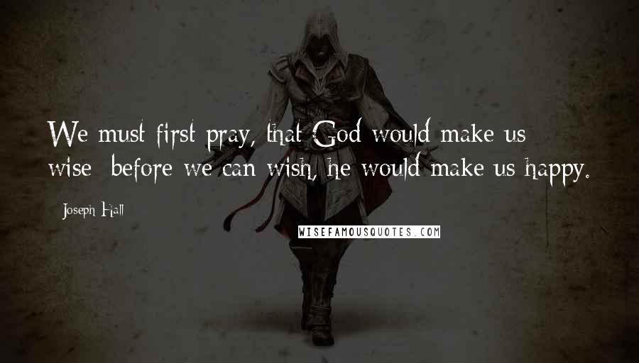 Joseph Hall Quotes: We must first pray, that God would make us wise; before we can wish, he would make us happy.
