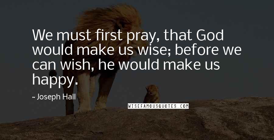 Joseph Hall Quotes: We must first pray, that God would make us wise; before we can wish, he would make us happy.